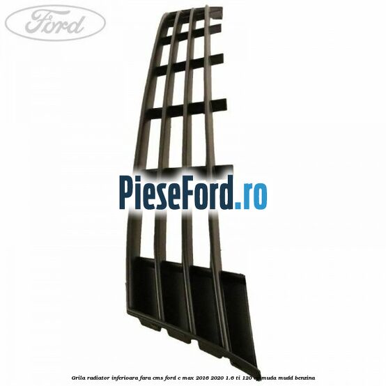 Grila radiator inferioara fara CMS Ford C-Max 2016-2020 1.6 Ti 120 cp MUDA, MUDD benzina