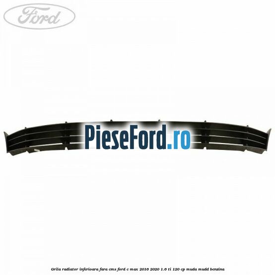 Grila radiator inferioara fara CMS Ford C-Max 2016-2020 1.6 Ti 120 cp MUDA, MUDD benzina