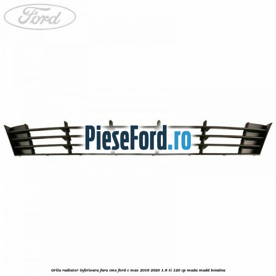 Grila radiator inferioara fara CMS Ford C-Max 2016-2020 1.6 Ti 120 cp MUDA, MUDD benzina