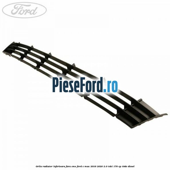 Grila radiator inferioara fara CMS Ford C-Max 2016-2020 2.0 TDCi 170 cp T8DE diesel
