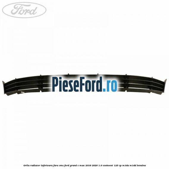 Grila radiator inferioara fara CMS Ford Grand C-Max 2016-2020 1.0 EcoBoost 125 cp M1DA, M1DD benzina