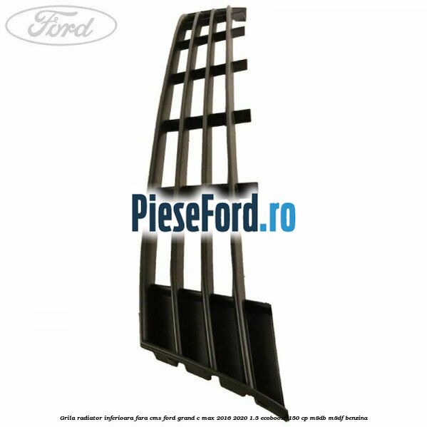Grila radiator inferioara fara CMS Ford Grand C-Max 2016-2020 1.5 EcoBoost 150 cp M8DB, M8DF benzina