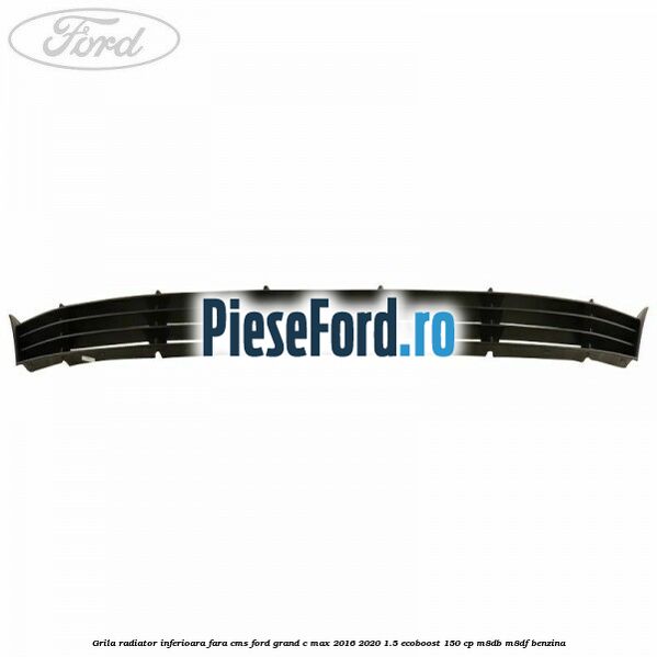 Grila radiator inferioara fara CMS Ford Grand C-Max 2016-2020 1.5 EcoBoost 150 cp M8DB, M8DF benzina