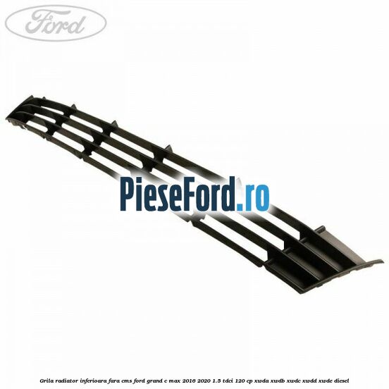 Grila radiator inferioara fara CMS Ford Grand C-Max 2016-2020 1.5 TDCi 120 cp XWDA, XWDB, XWDC, XWDD, XWDE diesel