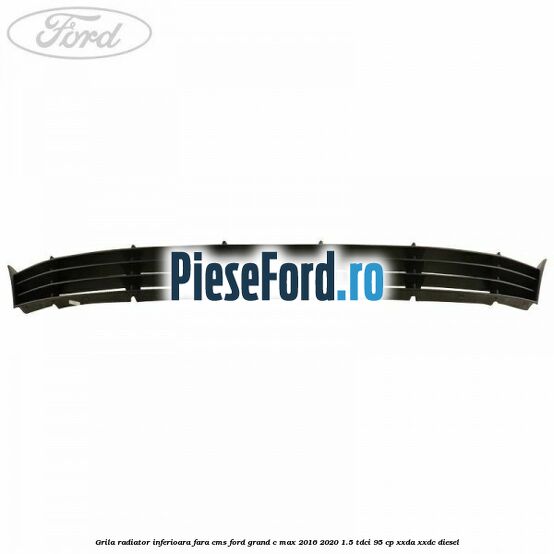 Grila radiator inferioara fara CMS Ford Grand C-Max 2016-2020 1.5 TDCi 95 cp XXDA, XXDC diesel