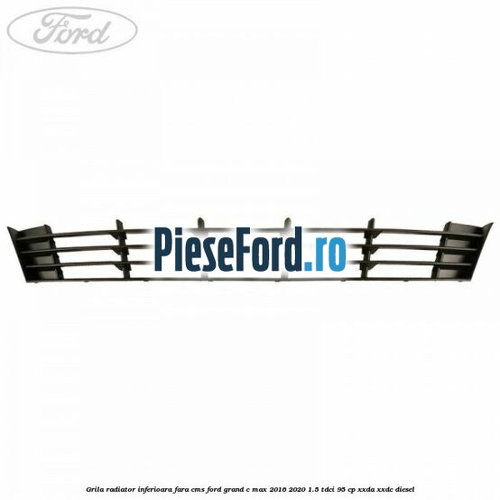 Grila radiator inferioara fara CMS Ford Grand C-Max 2016-2020 1.5 TDCi 95 cp XXDA, XXDC diesel