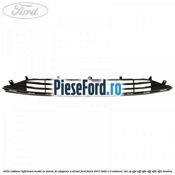 Grila radiator inferioara model cu sistem de adaptare a vitezei Ford Fiesta 2017-2023 1.0 EcoBoost 101 cp SFJE, SFJF, SFJH, SFJJ, SFJK, SFJN benzina