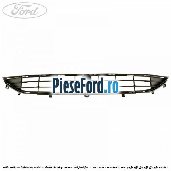 Grila radiator inferioara model cu sistem de adaptare a vitezei Ford Fiesta 2017-2023 1.0 EcoBoost 101 cp SFJE, SFJF, SFJH, SFJJ, SFJK, SFJN benzina