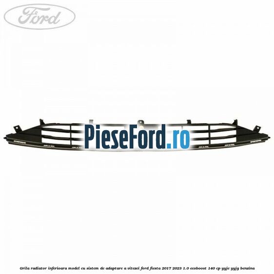 Grila radiator inferioara model cu sistem de adaptare a vitezei Ford Fiesta 2017-2023 1.0 EcoBoost 140 cp Grila radiator inferioara model cu sistem de adaptare a vitezei Ford Fiesta 2017-2023 1.0 EcoBoost 140 cp YYJE, YYJG benzina