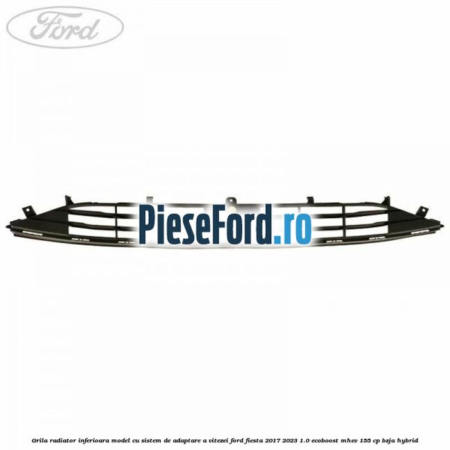 Grila radiator inferioara model cu sistem de adaptare a vitezei Ford Fiesta 2017-2023 1.0 EcoBoost mHEV 155 cp BZJA Hybrid