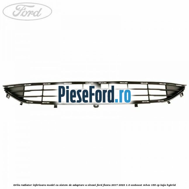 Grila radiator inferioara model cu sistem de adaptare a vitezei Ford Fiesta 2017-2023 1.0 EcoBoost mHEV 155 cp BZJA Hybrid