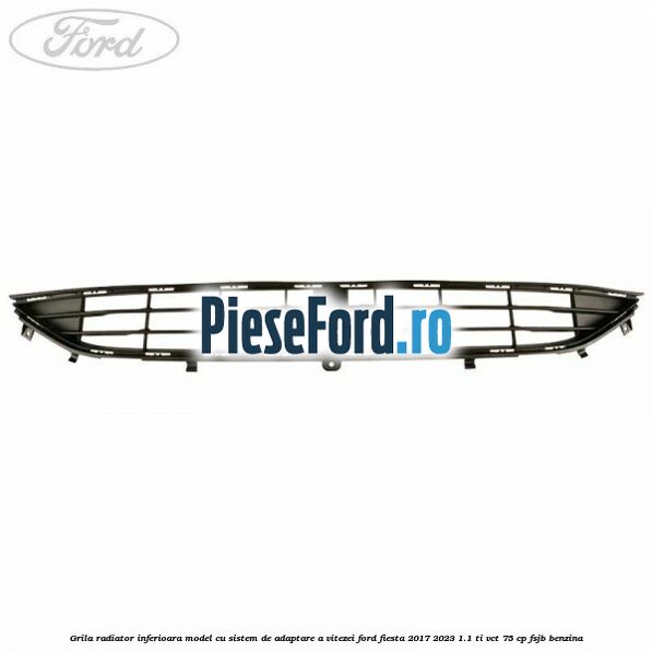 Grila radiator inferioara model cu sistem de adaptare a vitezei Ford Fiesta 2017-2023 1.1 Ti-VCT 75 cp FSJB benzina