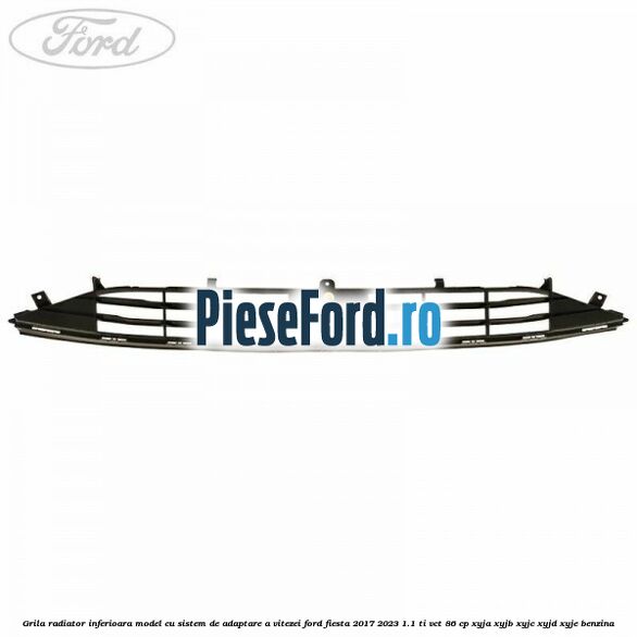 Grila radiator inferioara model cu sistem de adaptare a vitezei Ford Fiesta 2017-2023 1.1 Ti-VCT 86 cp Grila radiator inferioara model cu sistem de adaptare a vitezei Ford Fiesta 2017-2023 1.1 Ti-VCT 86 cp XYJA, XYJB, XYJC, XYJD, XYJE benzina