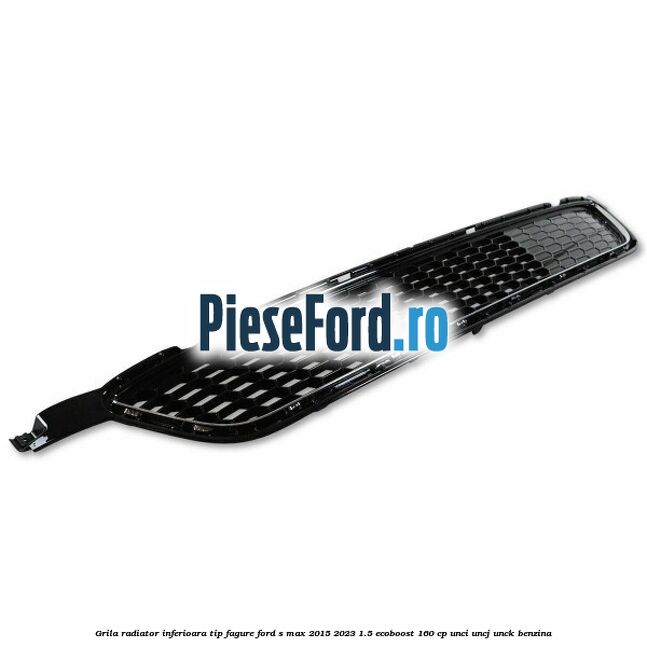 Grila radiator inferioara tip fagure Ford S-Max 2015-2023 1.5 EcoBoost 160 cp UNCI, UNCJ, UNCK benzina