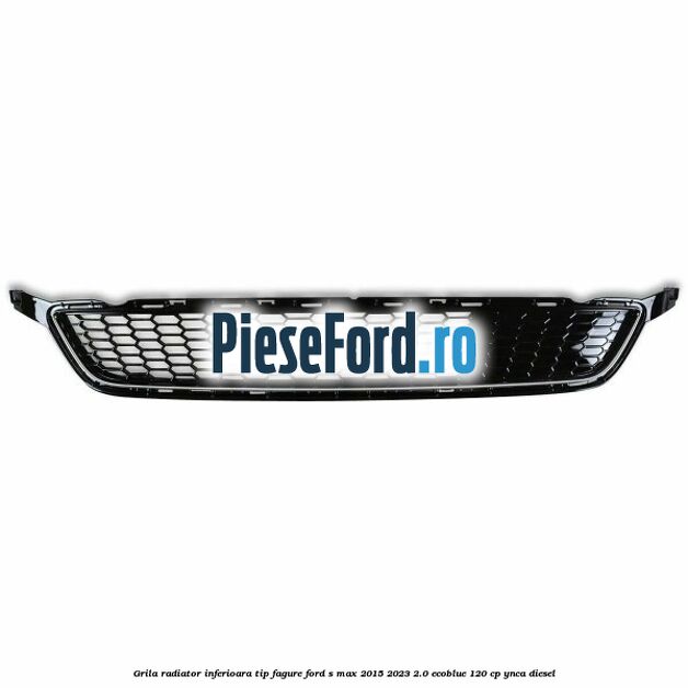 Grila radiator inferioara tip fagure Ford S-Max 2015-2023 2.0 EcoBlue 120 cp YNCA diesel