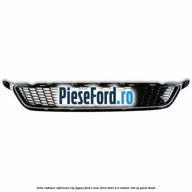 Grila radiator inferioara tip fagure Ford S-Max 2015-2023 2.0 EcoBlue 150 cp YMCB diesel