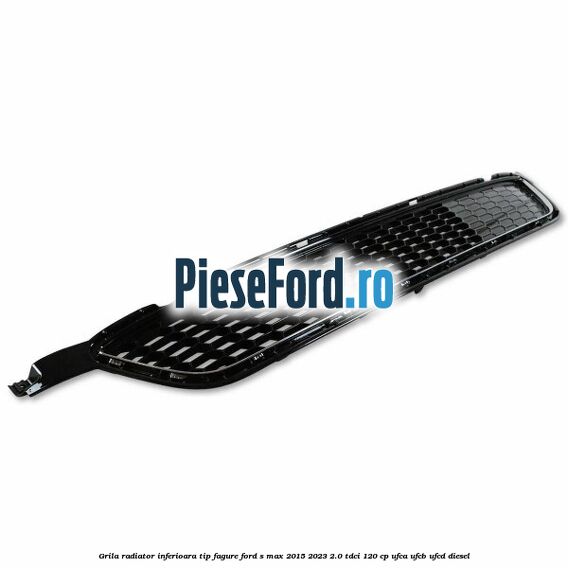 Grila radiator inferioara tip fagure Ford S-Max 2015-2023 2.0 TDCi 120 cp UFCA, UFCB, UFCD diesel