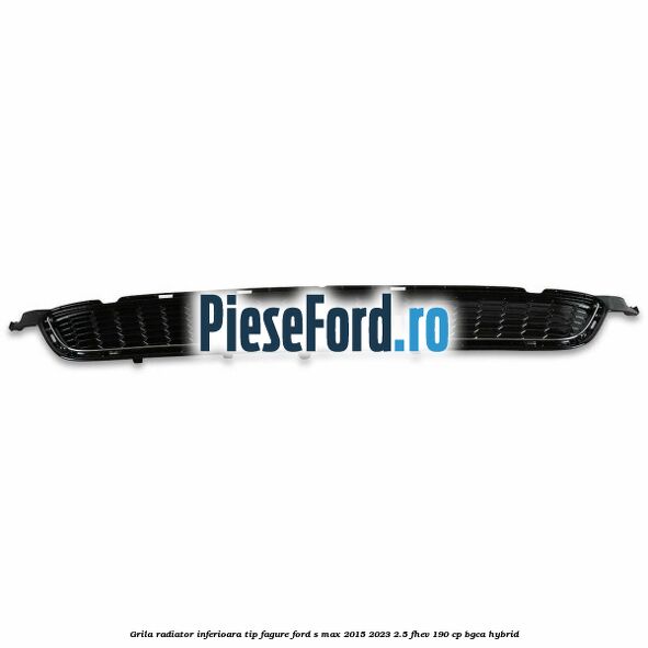 Grila radiator inferioara tip fagure Ford S-Max 2015-2023 2.5 FHEV 190 cp BGCA hybrid