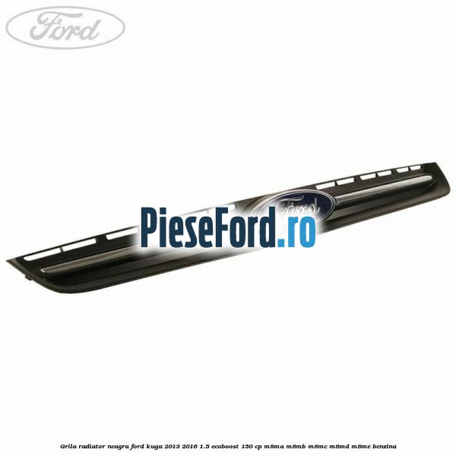 Grila radiator neagra Ford Kuga 2013-2016 1.5 EcoBoost 150 cp Grila radiator neagra Ford Kuga 2013-2016 1.5 EcoBoost 150 cp M8MA, M8MB, M8MC, M8MD, M8ME benzina