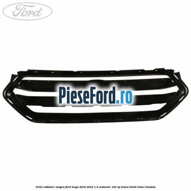 Grila radiator neagra Ford Kuga 2016-2018 1.5 EcoBoost 120 cp BNMA, BNMB, BNMC benzina