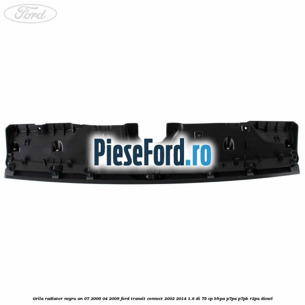 Grila radiator negru an 07/2006-04/2009 Ford Transit Connect 2002-2014 1.8 Di 75 cp BHPA, P7PA, P7PB, R2PA diesel