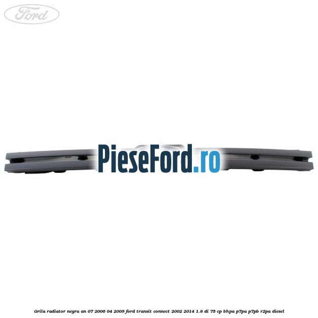 Grila radiator negru an 07/2006-04/2009 Ford Transit Connect 2002-2014 1.8 Di 75 cp BHPA, P7PA, P7PB, R2PA diesel