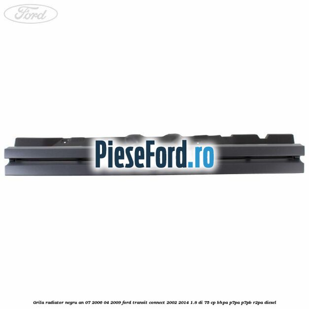 Grila radiator negru an 07/2006-04/2009 Ford Transit Connect 2002-2014 1.8 Di 75 cp BHPA, P7PA, P7PB, R2PA diesel