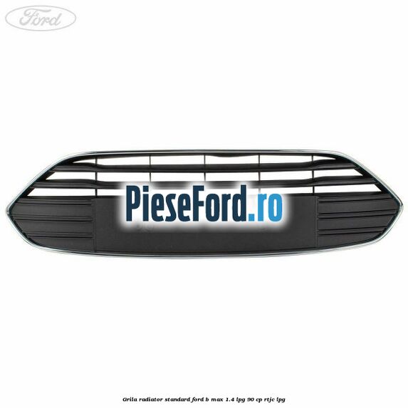 Grila radiator standard Ford B-Max 1.4 LPG 90 cp RTJC LPG