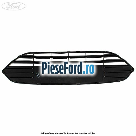 Grila radiator standard Ford B-Max 1.4 LPG 90 cp RTJC LPG