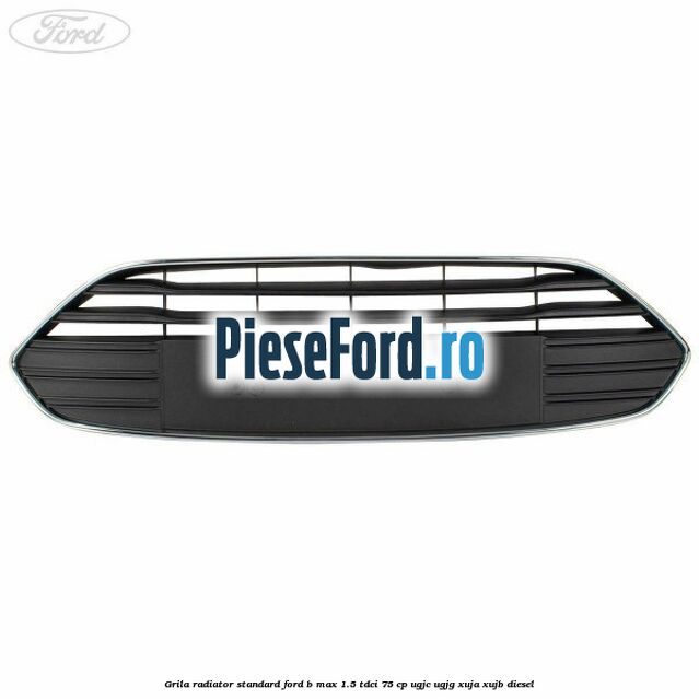 Grila radiator standard Ford B-Max 1.5 TDCi 75 cp UGJC, UGJG, XUJA, XUJB diesel