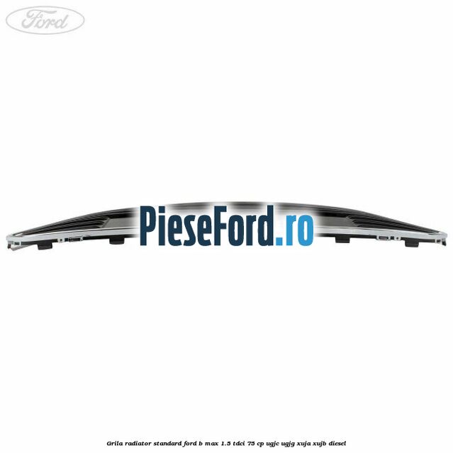 Grila radiator standard Ford B-Max 1.5 TDCi 75 cp UGJC, UGJG, XUJA, XUJB diesel