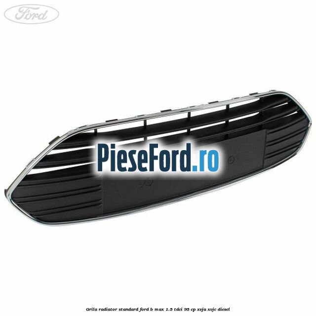 Grila radiator standard Ford B-Max 1.5 TDCi 95 cp XVJA, XVJC diesel