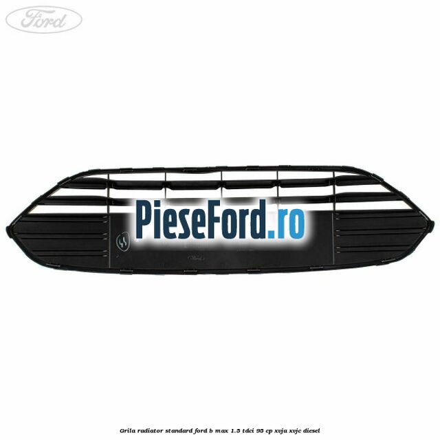 Grila radiator standard Ford B-Max 1.5 TDCi 95 cp XVJA, XVJC diesel