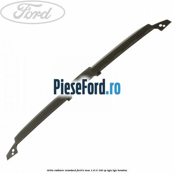 Grila radiator standard Ford B-Max 1.6 Ti 105 cp IQJA, IQJC benzina