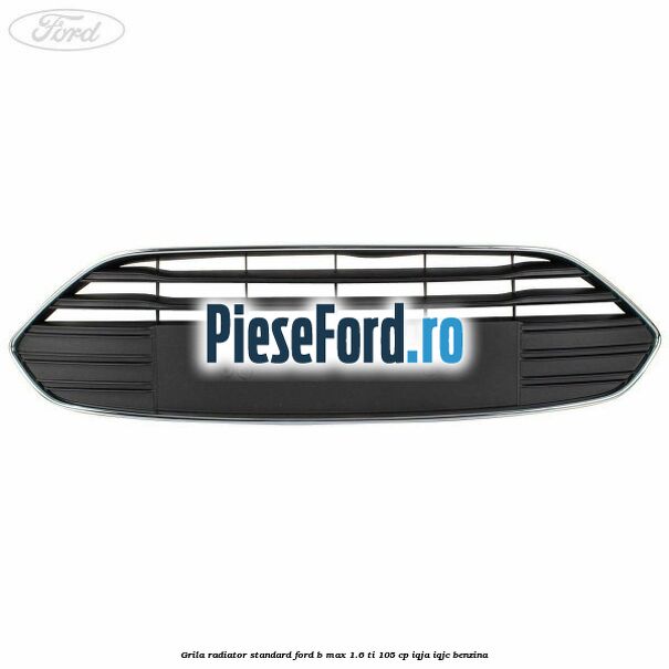 Grila radiator standard Ford B-Max 1.6 Ti 105 cp IQJA, IQJC benzina