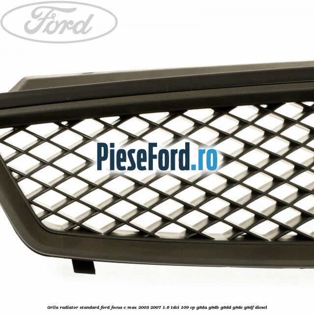 Grila radiator standard Ford Focus C-Max 2003-2007 1.6 TDCi 109 cp Grila radiator standard Ford Focus C-Max 2003-2007 1.6 TDCi 109 cp G8DA, G8DB, G8DD, G8DE, G8DF diesel