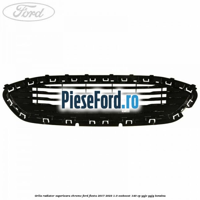 Grila radiator superioara chrome Ford Fiesta 2017-2023 1.0 EcoBoost 140 cp YYJE, YYJG benzina