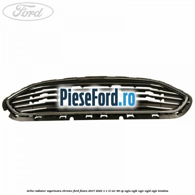 Grila radiator superioara chrome Ford Fiesta 2017-2023 1.1 Ti-VCT 86 cp XYJA, XYJB, XYJC, XYJD, XYJE benzina