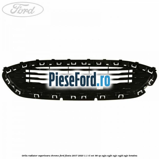 Grila radiator superioara chrome Ford Fiesta 2017-2023 1.1 Ti-VCT 86 cp XYJA, XYJB, XYJC, XYJD, XYJE benzina