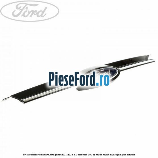 Grila radiator Titanium Ford Focus 2011-2014 1.0 EcoBoost 100 cp M2DA, M2DB, M2DC, SFDA, SFDB benzina