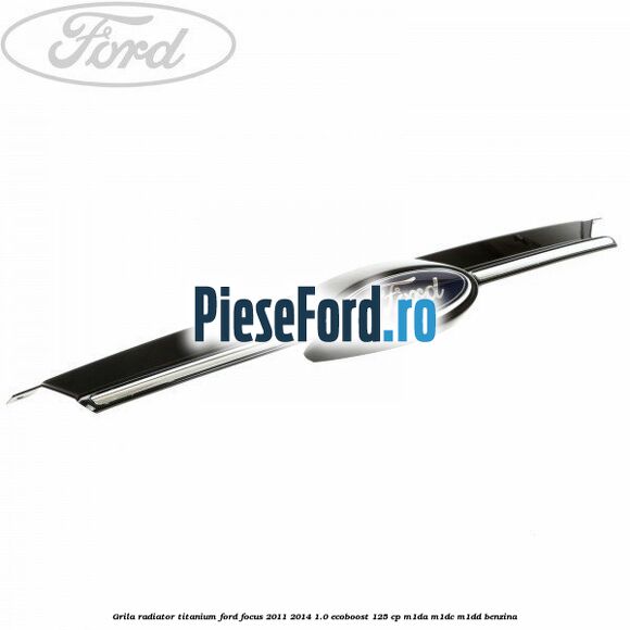Grila radiator Titanium Ford Focus 2011-2014 1.0 EcoBoost 125 cp M1DA, M1DC, M1DD benzina