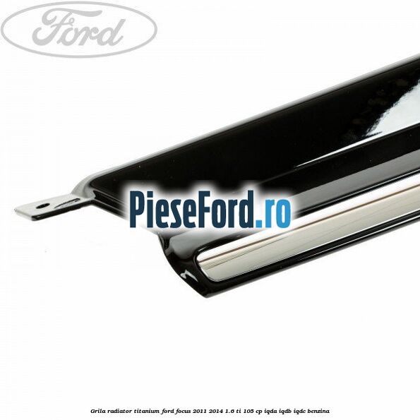 Grila radiator Titanium Ford Focus 2011-2014 1.6 Ti 105 cp IQDA, IQDB, IQDC benzina