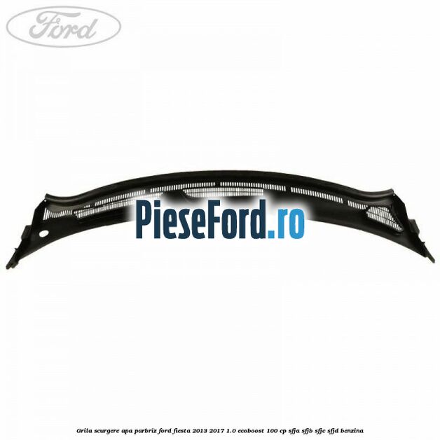 Grila scurgere apa parbriz Ford Fiesta 2013-2017 1.0 EcoBoost 100 cp Grila scurgere apa parbriz Ford Fiesta 2013-2017 1.0 EcoBoost 100 cp SFJA, SFJB, SFJC, SFJD benzina