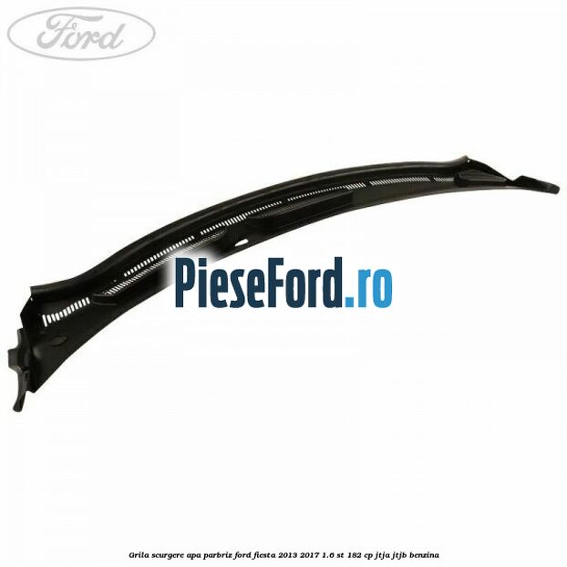 Grila scurgere apa parbriz Ford Fiesta 2013-2017 1.6 ST 182 cp JTJA, JTJB benzina