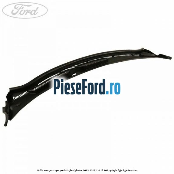 Grila scurgere apa parbriz Ford Fiesta 2013-2017 1.6 Ti 105 cp Grila scurgere apa parbriz Ford Fiesta 2013-2017 1.6 Ti 105 cp IQJA, IQJC, IQJE benzina