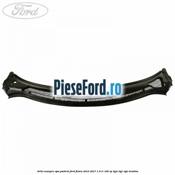 Grila scurgere apa parbriz Ford Fiesta 2013-2017 1.6 Ti 105 cp Grila scurgere apa parbriz Ford Fiesta 2013-2017 1.6 Ti 105 cp IQJA, IQJC, IQJE benzina