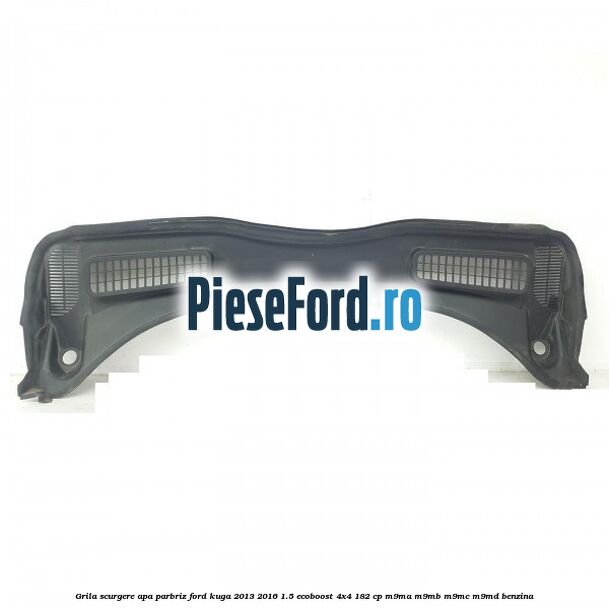 Grila scurgere apa parbriz Ford Kuga 2013-2016 1.5 EcoBoost 4x4 182 cp M9MA, M9MB, M9MC, M9MD benzina