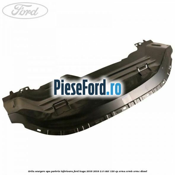 Grila scurgere apa parbriz inferioara Ford Kuga 2016-2018 2.0 TDCi 120 cp XRMA, XRMB, XRMC diesel
