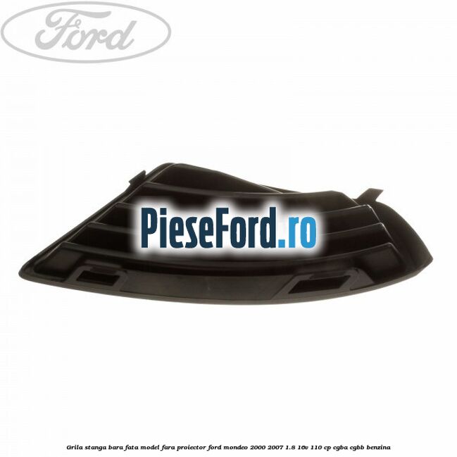 Grila stanga bara fata model fara proiector Ford Mondeo 2000-2007 1.8 16V 110 cp CGBA, CGBB benzina