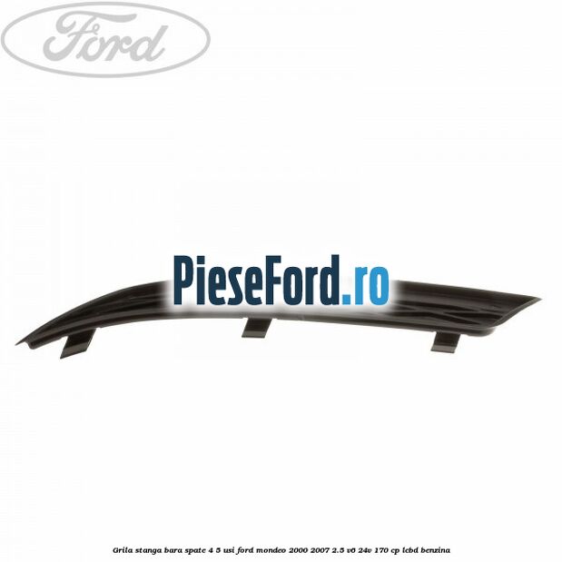 Grila stanga bara spate 4/5 usi Ford Mondeo 2000-2007 2.5 V6 24V 170 cp Grila stanga bara spate 4/5 usi Ford Mondeo 2000-2007 2.5 V6 24V 170 cp LCBD benzina
